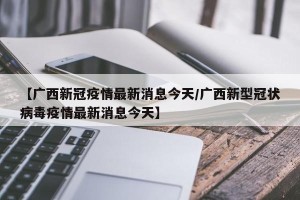 【广西新冠疫情最新消息今天/广西新型冠状病毒疫情最新消息今天】