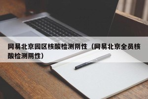 网易北京园区核酸检测阴性（网易北京全员核酸检测阴性）