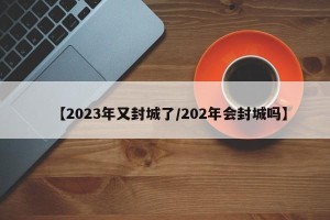【2023年又封城了/202年会封城吗】