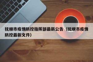 抚顺市疫情防控指挥部最新公告（抚顺市疫情防控最新文件）