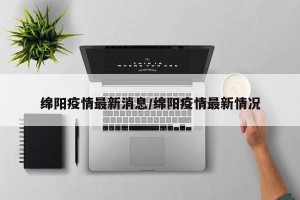 绵阳疫情最新消息/绵阳疫情最新情况