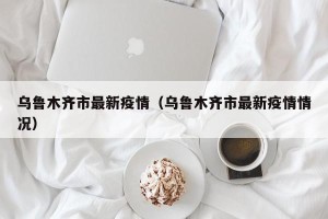 乌鲁木齐市最新疫情（乌鲁木齐市最新疫情情况）