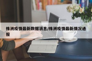 株洲疫情最新数据消息/株洲疫情最新情况通报