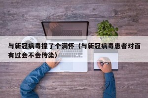与新冠病毒撞了个满怀（与新冠病毒患者对面有过会不会传染）