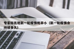 专家称出现新一轮疫情概率小（新一轮疫情会持续多久）