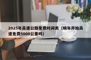 2025年高速公路免费时间表（明年开始高速免费5000公里吗）