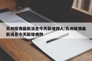 苏州疫情最新消息今天新增四人:苏州疫情最新消息今天新增病例