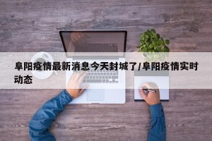 阜阳疫情最新消息今天封城了/阜阳疫情实时动态