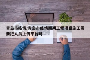 青岛市疫情/青岛市疫情期间工程项目施工需要把人员上传平台吗