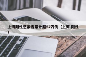 上海阳性感染者累计超57万例（上海 阳性）
