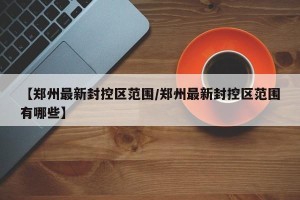 【郑州最新封控区范围/郑州最新封控区范围有哪些】