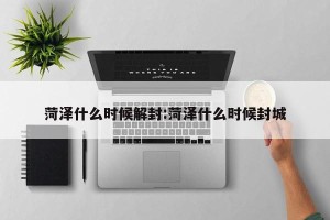 菏泽什么时候解封:菏泽什么时候封城