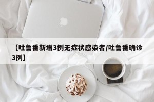 【吐鲁番新增3例无症状感染者/吐鲁番确诊3例】