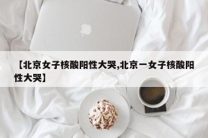 【北京女子核酸阳性大哭,北京一女子核酸阳性大哭】
