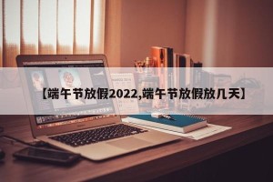 【端午节放假2022,端午节放假放几天】