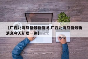 【广西北海疫情最新情况,广西北海疫情最新消息今天新增一例】