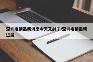 深圳疫情最新消息今天又封了/深圳疫情最新进展