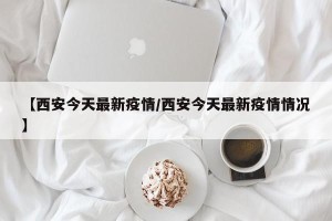 【西安今天最新疫情/西安今天最新疫情情况】